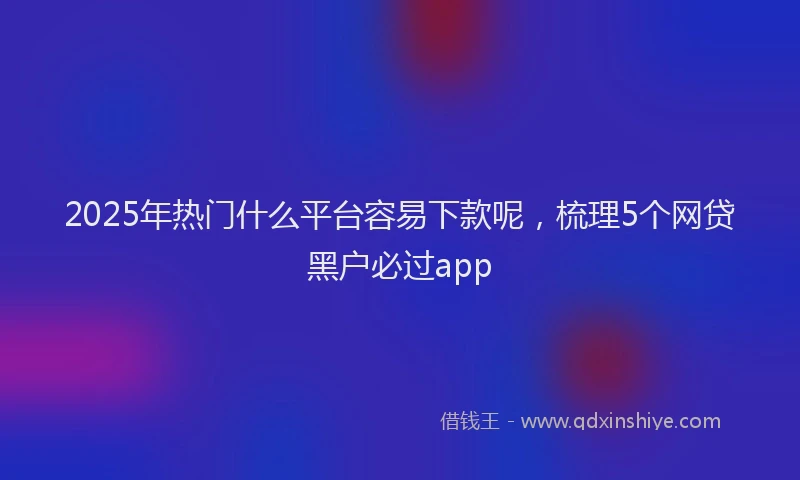 2025年热门什么平台容易下款呢，梳理5个网贷黑户必过app