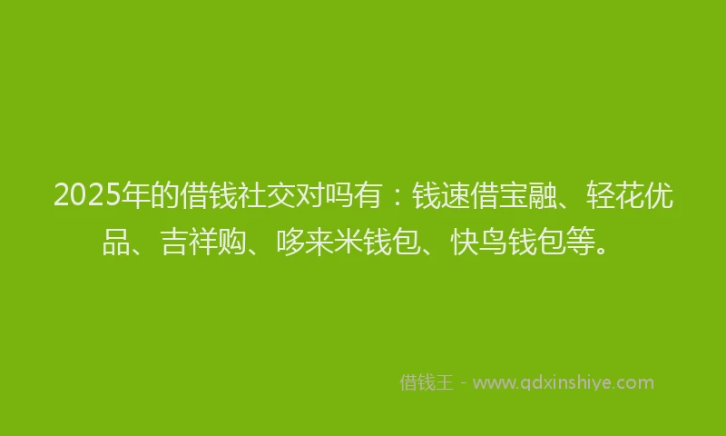 2025年的借钱社交对吗有：钱速借宝融、轻花优品、吉祥购、哆来米钱包、快鸟钱包等。