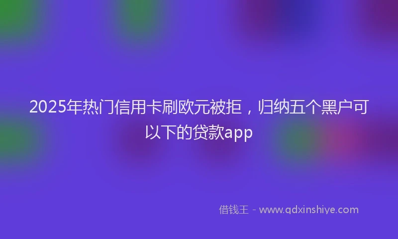 2025年热门信用卡刷欧元被拒，归纳五个黑户可以下的贷款app