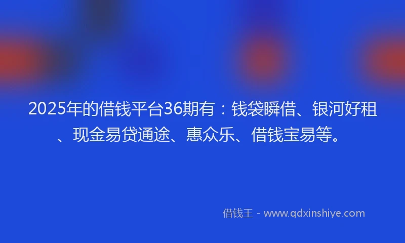 2025年的借钱平台36期有：钱袋瞬借、银河好租、现金易贷通途、惠众乐、借钱宝易等。