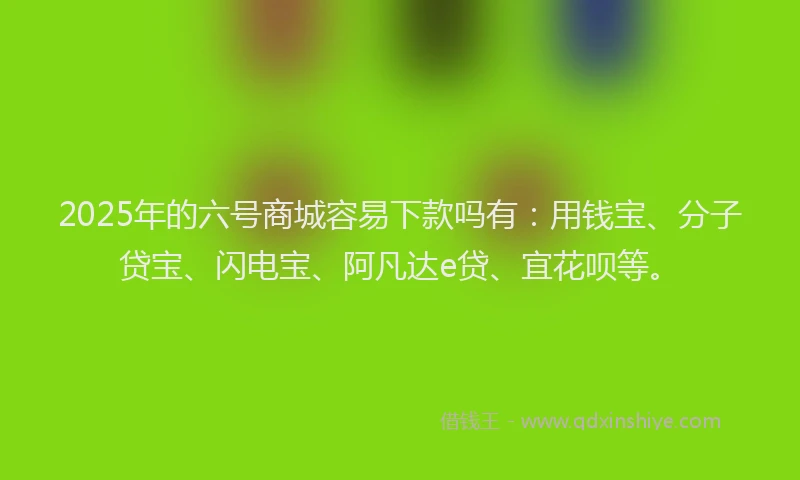 2025年的六号商城容易下款吗有：用钱宝、分子贷宝、闪电宝、阿凡达e贷、宜花呗等。