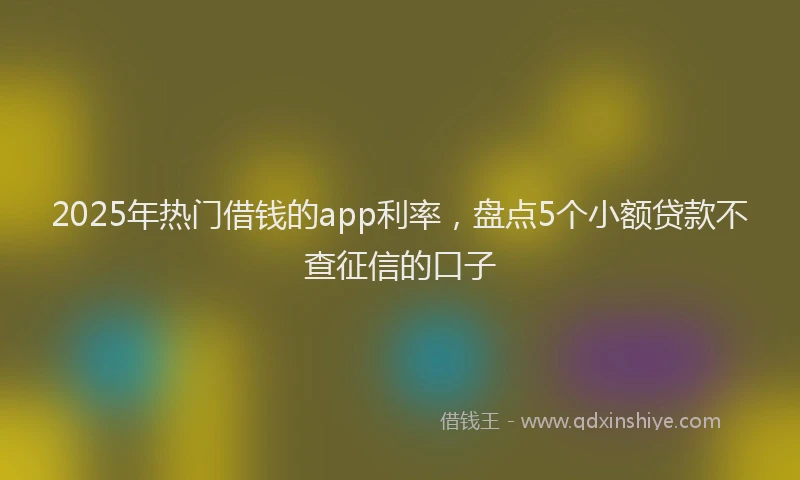 2025年热门借钱的app利率，盘点5个小额贷款不查征信的口子