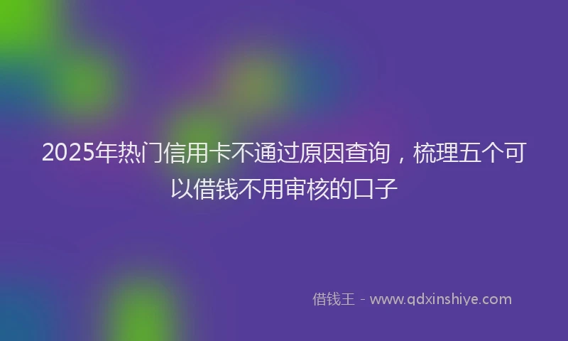 2025年热门信用卡不通过原因查询，梳理五个可以借钱不用审核的口子