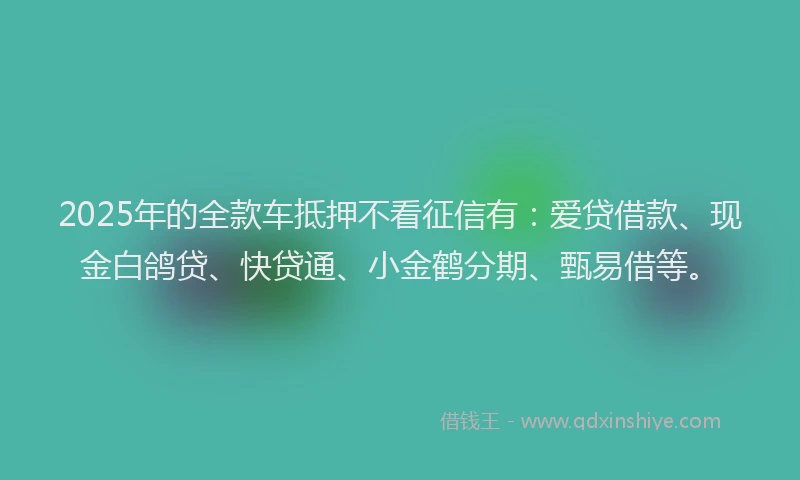 2025年的全款车抵押不看征信有：爱贷借款、现金白鸽贷、快贷通、小金鹤分期、甄易借等。