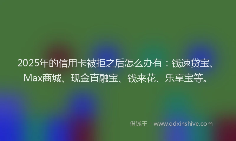 2025年的信用卡被拒之后怎么办有：钱速贷宝、Max商城、现金直融宝、钱来花、乐享宝等。