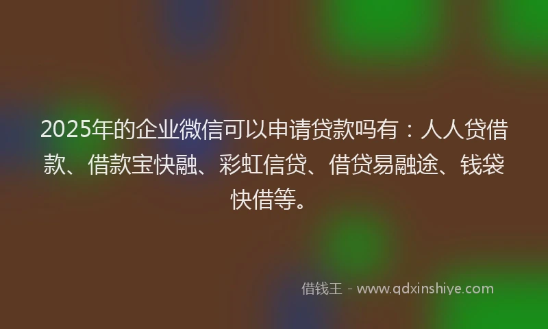 2025年的企业微信可以申请贷款吗有：人人贷借款、借款宝快融、彩虹信贷、借贷易融途、钱袋快借等。