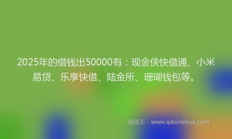 2025年的借钱出50000有：现金侠快借通、小米易贷、乐享快借、陆金所、珊瑚钱包等。