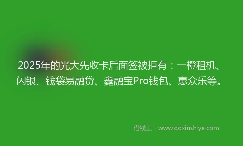 2025年的光大先收卡后面签被拒有：一橙租机、闪银、钱袋易融贷、鑫融宝Pro钱包、惠众乐等。