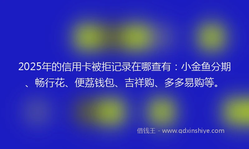 2025年的信用卡被拒记录在哪查有：小金鱼分期、畅行花、便荔钱包、吉祥购、多多易购等。