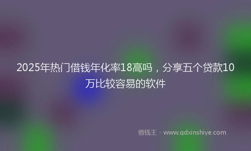 2025年热门借钱年化率18高吗，分享五个贷款10万比较容易的软件