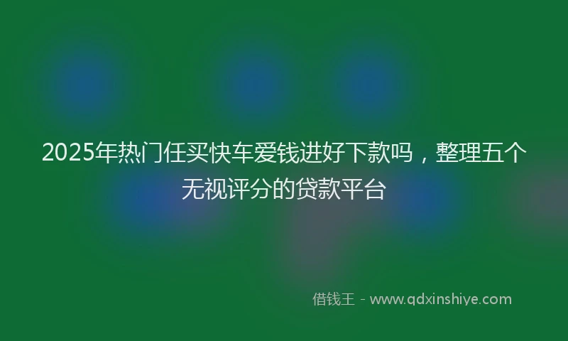 2025年热门任买快车爱钱进好下款吗，整理五个无视评分的贷款平台