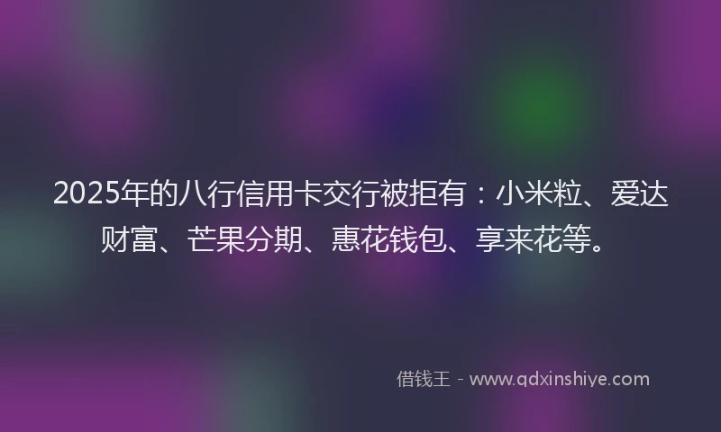 2025年的八行信用卡交行被拒有：小米粒、爱达财富、芒果分期、惠花钱包、享来花等。