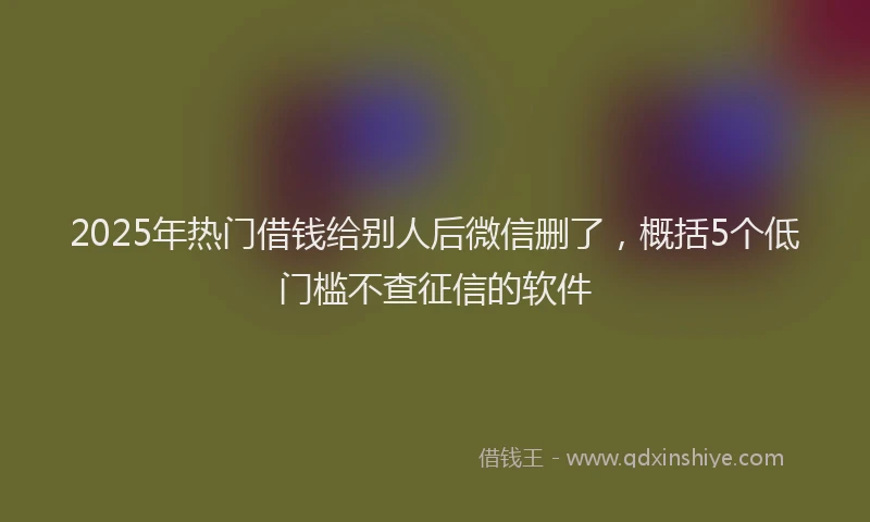 2025年热门借钱给别人后微信删了，概括5个低门槛不查征信的软件
