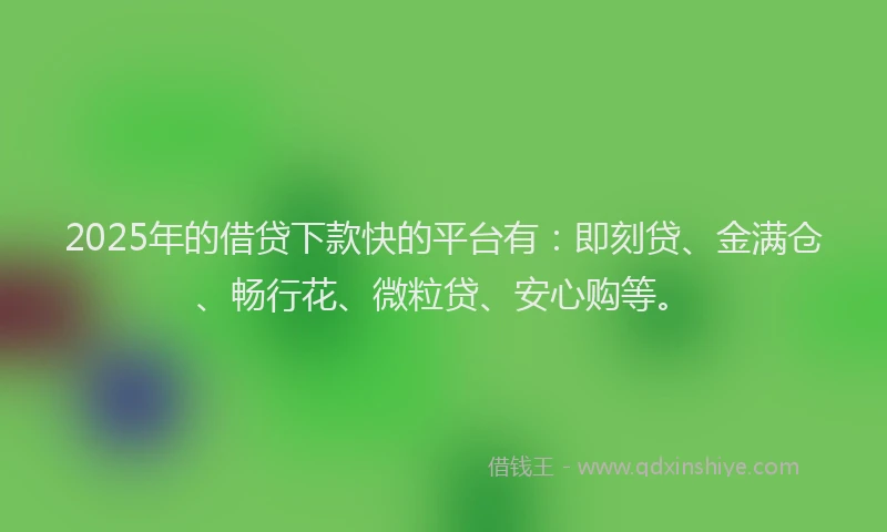2025年的借贷下款快的平台有：即刻贷、金满仓、畅行花、微粒贷、安心购等。