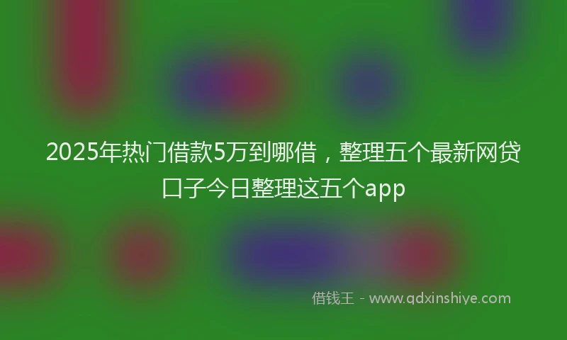 2025年热门借款5万到哪借，整理五个最新网贷口子今日整理这五个app