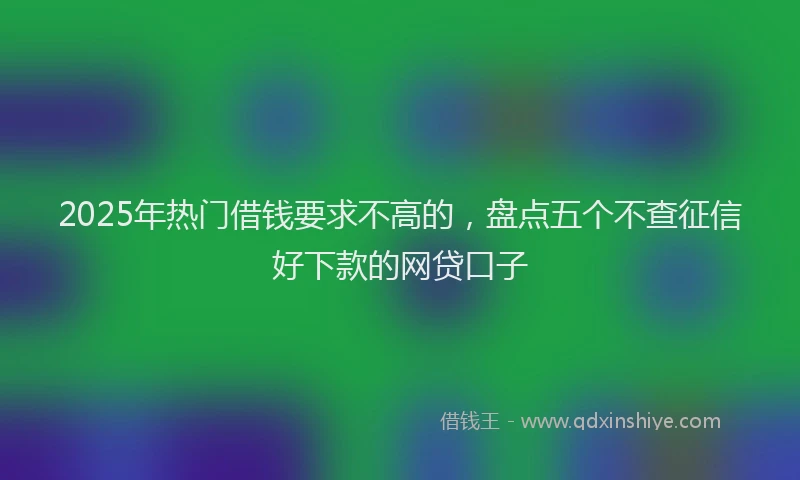 2025年热门借钱要求不高的，盘点五个不查征信好下款的网贷口子