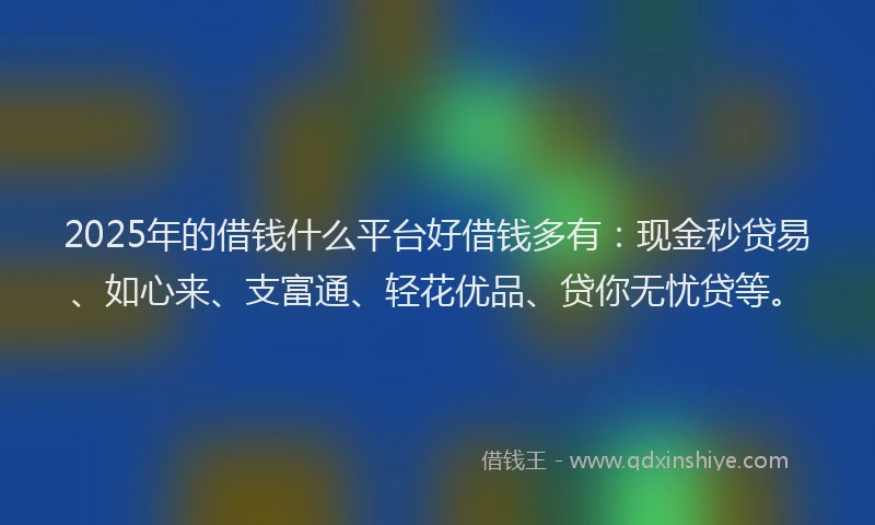 2025年的借钱什么平台好借钱多有：现金秒贷易、如心来、支富通、轻花优品、贷你无忧贷等。