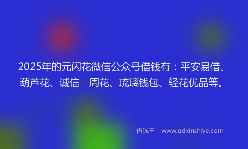 2025年的元闪花微信公众号借钱有：平安易借、葫芦花、诚信一周花、琉璃钱包、轻花优品等。