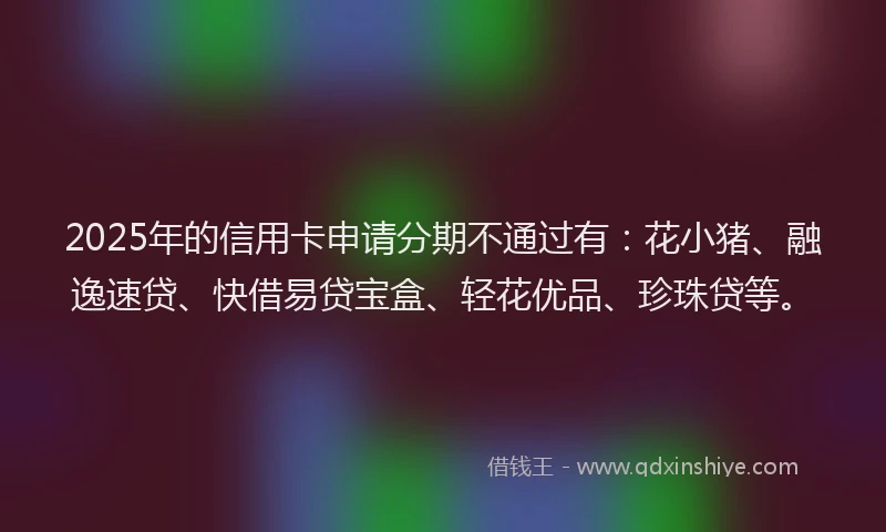 2025年的信用卡申请分期不通过有：花小猪、融逸速贷、快借易贷宝盒、轻花优品、珍珠贷等。