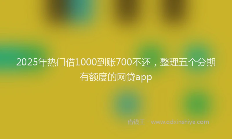 2025年热门借1000到账700不还，整理五个分期有额度的网贷app