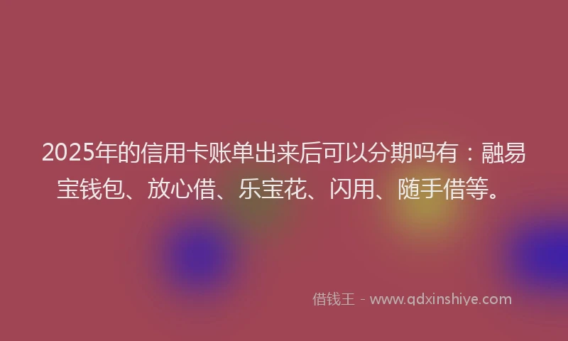 2025年的信用卡账单出来后可以分期吗有：融易宝钱包、放心借、乐宝花、闪用、随手借等。