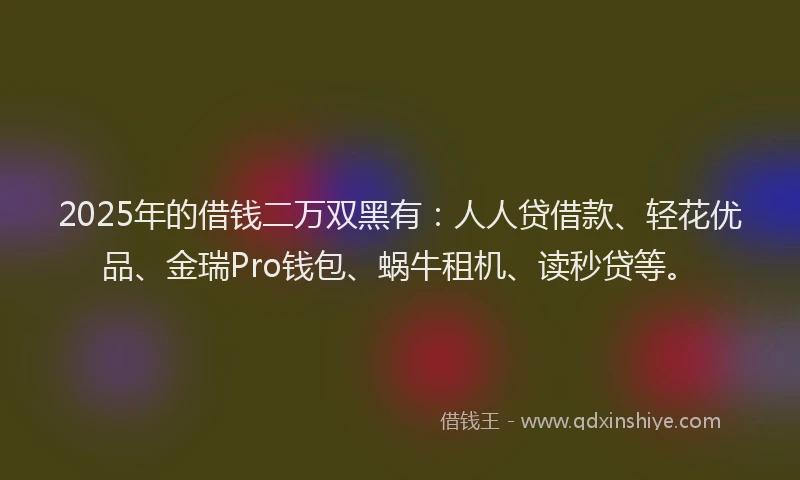 2025年的借钱二万双黑有：人人贷借款、轻花优品、金瑞Pro钱包、蜗牛租机、读秒贷等。