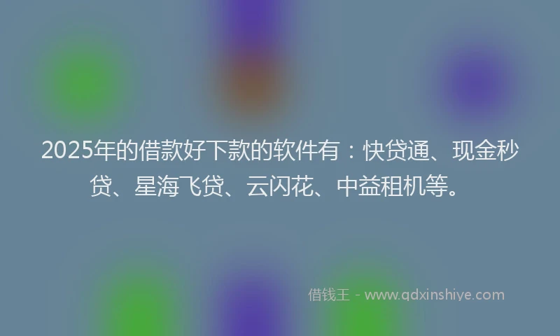 2025年的借款好下款的软件有：快贷通、现金秒贷、星海飞贷、云闪花、中益租机等。