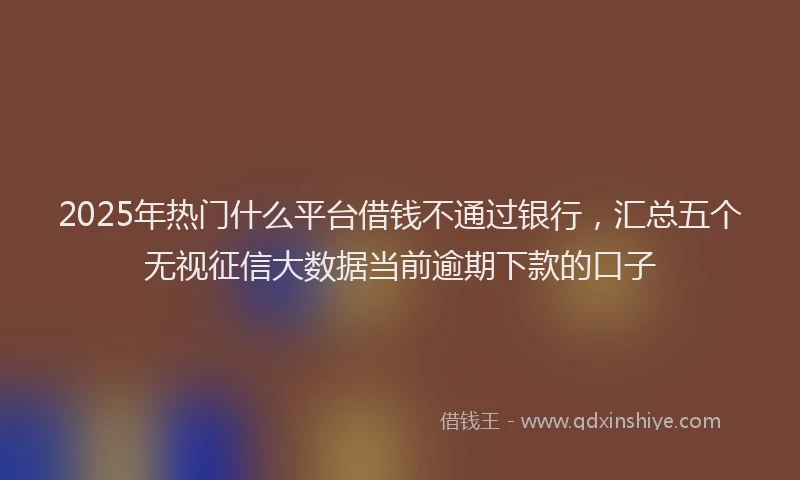 2025年热门什么平台借钱不通过银行，汇总五个无视征信大数据当前逾期下款的口子