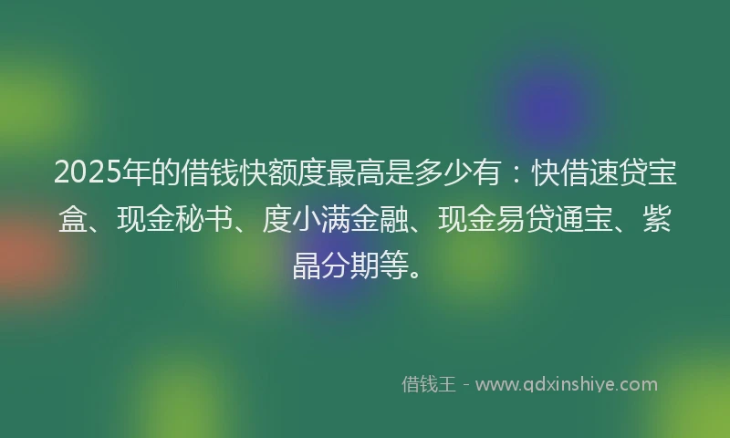 2025年的借钱快额度最高是多少有：快借速贷宝盒、现金秘书、度小满金融、现金易贷通宝、紫晶分期等。