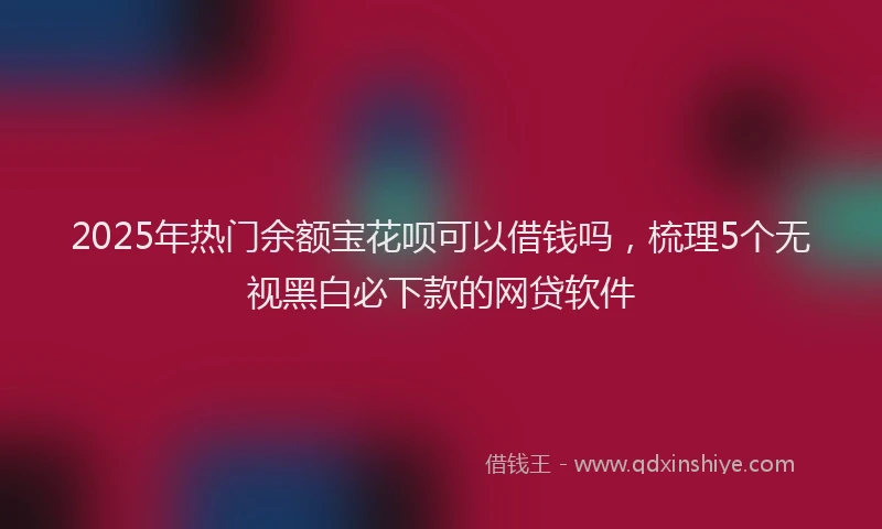 2025年热门余额宝花呗可以借钱吗，梳理5个无视黑白必下款的网贷软件