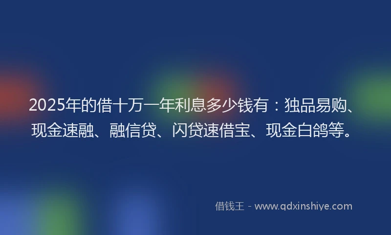 2025年的借十万一年利息多少钱有：独品易购、现金速融、融信贷、闪贷速借宝、现金白鸽等。