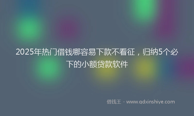 2025年热门借钱哪容易下款不看征，归纳5个必下的小额贷款软件