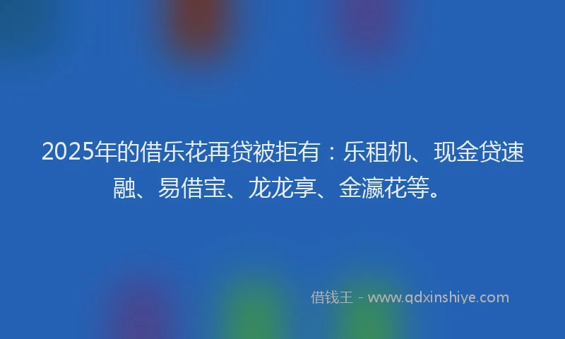 2025年的借乐花再贷被拒有：乐租机、现金贷速融、易借宝、龙龙享、金瀛花等。