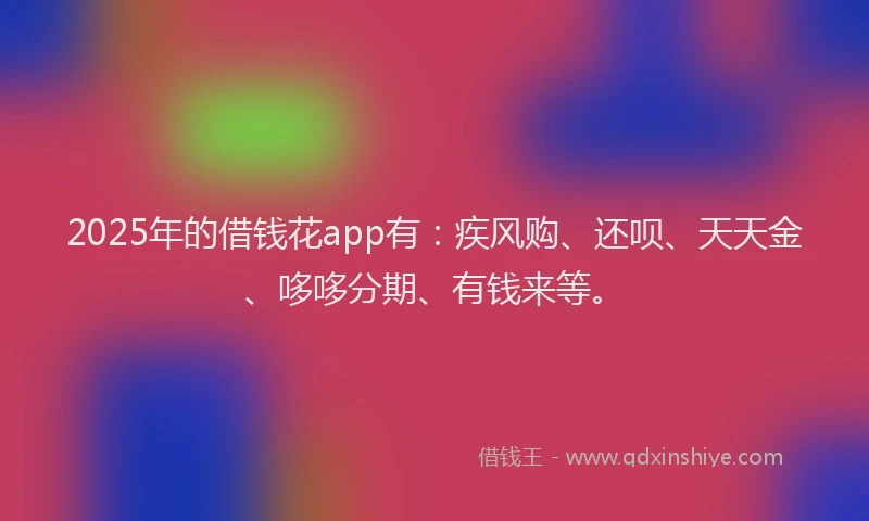 2025年的借钱花app有：疾风购、还呗、天天金、哆哆分期、有钱来等。