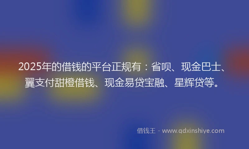 2025年的借钱的平台正规有：省呗、现金巴士、翼支付甜橙借钱、现金易贷宝融、星辉贷等。
