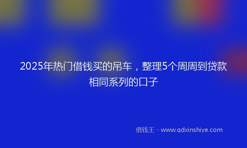 2025年热门借钱买的吊车，整理5个周周到贷款相同系列的口子