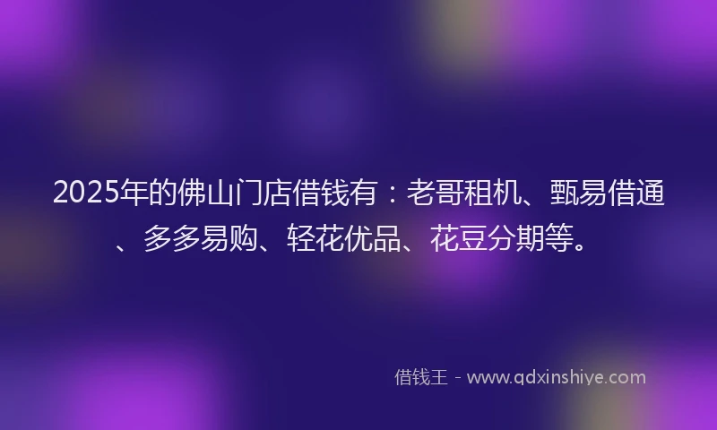 2025年的佛山门店借钱有：老哥租机、甄易借通、多多易购、轻花优品、花豆分期等。