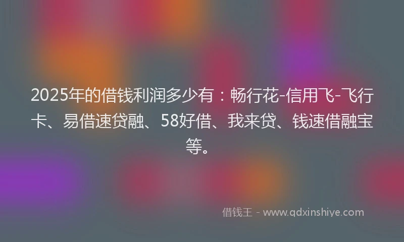 2025年的借钱利润多少有：畅行花-信用飞-飞行卡、易借速贷融、58好借、我来贷、钱速借融宝等。