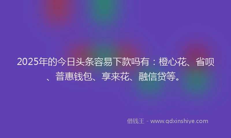 2025年的今日头条容易下款吗有：橙心花、省呗、普惠钱包、享来花、融信贷等。