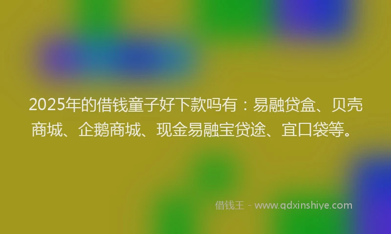 2025年的借钱童子好下款吗有：易融贷盒、贝壳商城、企鹅商城、现金易融宝贷途、宜口袋等。