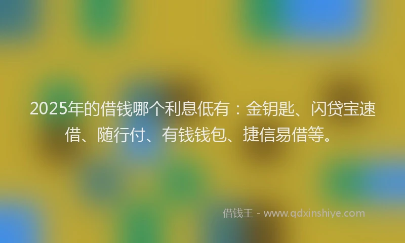 2025年的借钱哪个利息低有：金钥匙、闪贷宝速借、随行付、有钱钱包、捷信易借等。