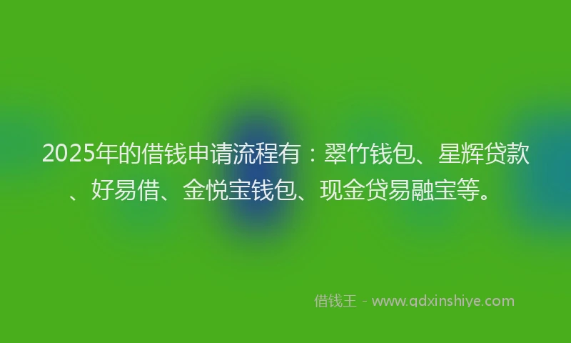 2025年的借钱申请流程有：翠竹钱包、星辉贷款、好易借、金悦宝钱包、现金贷易融宝等。