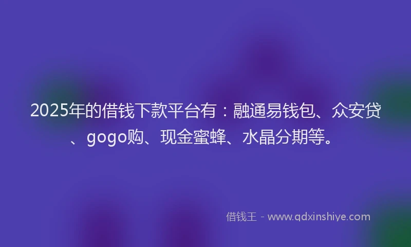 2025年的借钱下款平台有：融通易钱包、众安贷、gogo购、现金蜜蜂、水晶分期等。