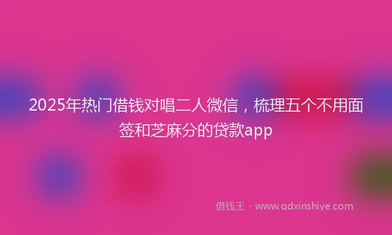 2025年热门借钱对唱二人微信，梳理五个不用面签和芝麻分的贷款app