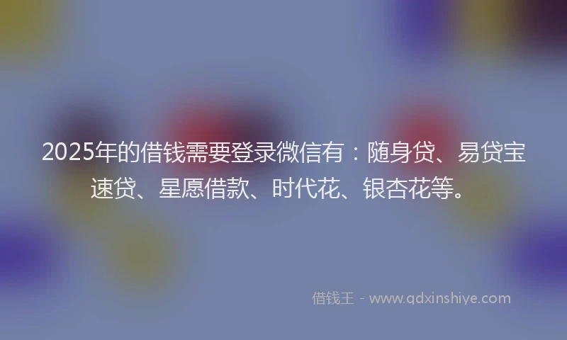 2025年的借钱需要登录微信有:随身贷、易贷宝速贷、星愿借款、时代花、银杏花等。