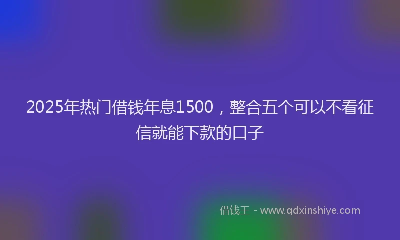 2025年热门借钱年息1500，整合五个可以不看征信就能下款的口子