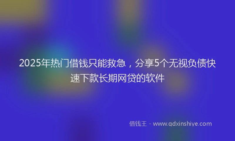 2025年热门借钱只能救急，分享5个无视负债快速下款长期网贷的软件