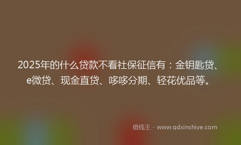 2025年的什么贷款不看社保征信有：金钥匙贷、e微贷、现金直贷、哆哆分期、轻花优品等。