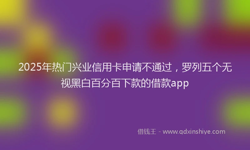 2025年热门兴业信用卡申请不通过，罗列五个无视黑白百分百下款的借款app