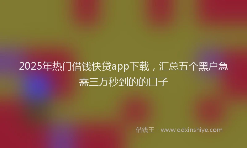 2025年热门借钱快贷app下载，汇总五个黑户急需三万秒到的的口子